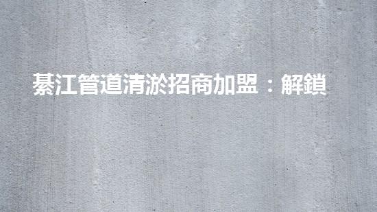 綦江管道清淤招商加盟：解鎖城市底下的秘密，誰將成為地下世界的掌舵者？